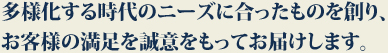 多様化する時代のニーズに合ったものを創り、お客様の満足を誠意をもってお届けします。