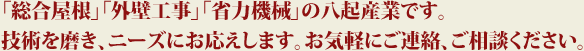 「総合屋根」「外壁工事」「省力機械」の八起産業です。
技術を磨き、ニーズにお応えします。お気軽にご連絡、ご相談ください。
